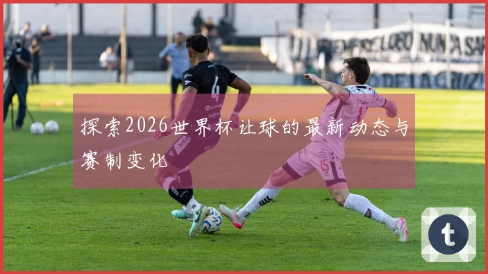 探索2026世界杯让球的最新动态与赛制变化