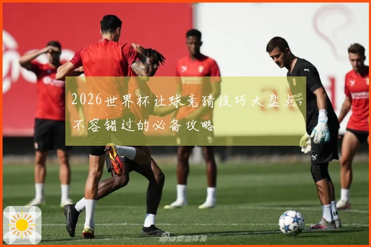 2026世界杯让球竞猜技巧大盘点，不容错过的必备攻略