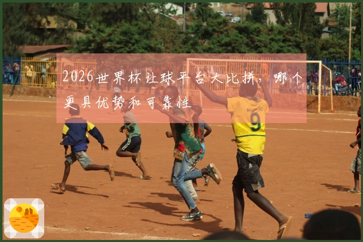 2026世界杯让球平台大比拼，哪个更具优势和可靠性